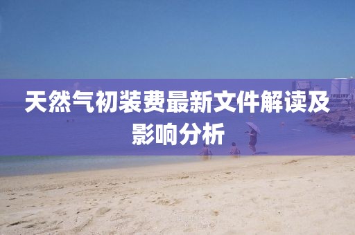 天然氣初裝費(fèi)最新文件解讀及影響分析