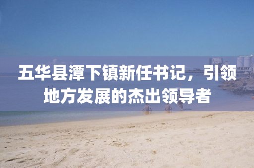 五華縣潭下鎮(zhèn)新任書記，引領(lǐng)地方發(fā)展的杰出領(lǐng)導(dǎo)者