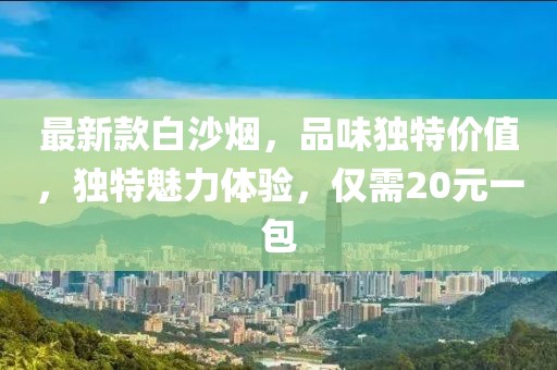 最新款白沙煙，品味獨(dú)特價(jià)值，獨(dú)特魅力體驗(yàn)，僅需20元一包