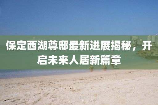 保定西湖尊邸最新進(jìn)展揭秘，開(kāi)啟未來(lái)人居新篇章