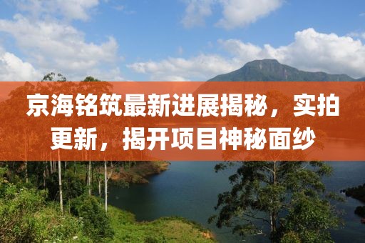 京海銘筑最新進展揭秘，實拍更新，揭開項目神秘面紗