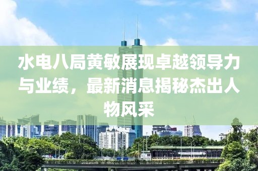 水電八局黃敏展現(xiàn)卓越領(lǐng)導(dǎo)力與業(yè)績，最新消息揭秘杰出人物風(fēng)采