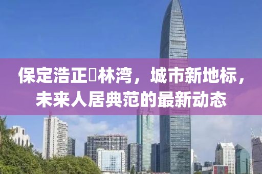 保定浩正渼林灣，城市新地標(biāo)，未來人居典范的最新動態(tài)