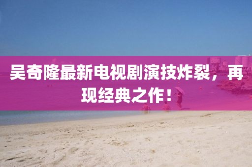 吳奇隆最新電視劇演技炸裂，再現(xiàn)經(jīng)典之作！
