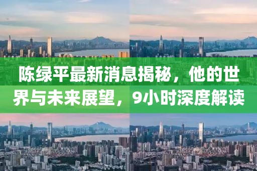 陳綠平最新消息揭秘，他的世界與未來展望，9小時深度解讀