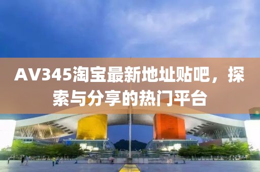 AV345淘寶最新地址貼吧，探索與分享的熱門(mén)平臺(tái)