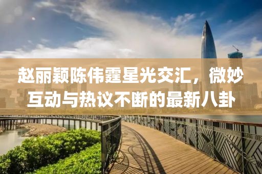 趙麗穎陳偉霆星光交匯，微妙互動與熱議不斷的最新八卦
