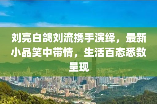 劉亮白鴿劉流攜手演繹，最新小品笑中帶情，生活百態(tài)悉數(shù)呈現(xiàn)