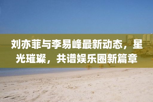 劉亦菲與李易峰最新動態(tài)，星光璀璨，共譜娛樂圈新篇章