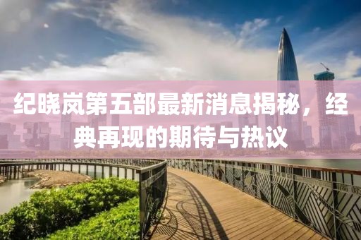 紀(jì)曉嵐第五部最新消息揭秘，經(jīng)典再現(xiàn)的期待與熱議