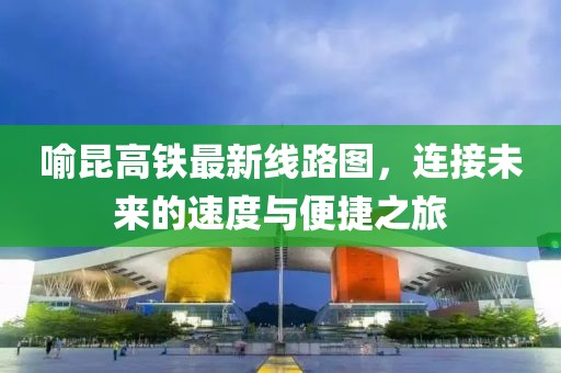 喻昆高鐵最新線路圖，連接未來的速度與便捷之旅