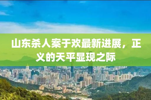 山東殺人案于歡最新進(jìn)展，正義的天平顯現(xiàn)之際