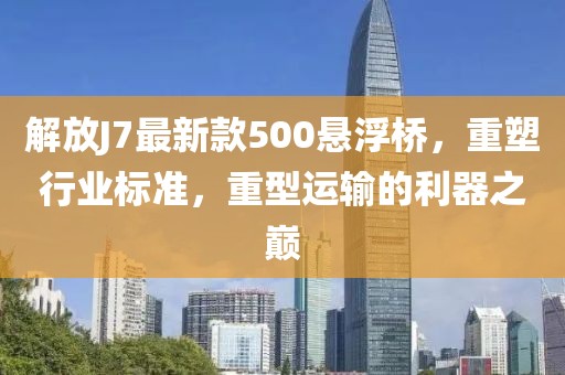 解放J7最新款500懸浮橋，重塑行業(yè)標準，重型運輸?shù)睦髦畮p