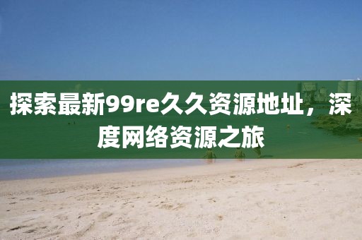 探索最新99re久久資源地址，深度網(wǎng)絡(luò)資源之旅