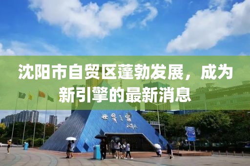沈陽市自貿(mào)區(qū)蓬勃發(fā)展，成為新引擎的最新消息