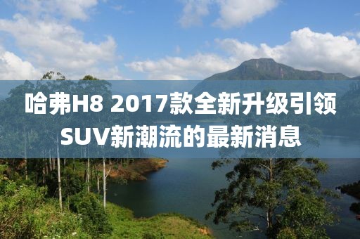 哈弗H8 2017款全新升級(jí)引領(lǐng)SUV新潮流的最新消息
