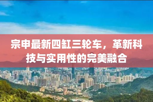 宗申最新四缸三輪車(chē)，革新科技與實(shí)用性的完美融合