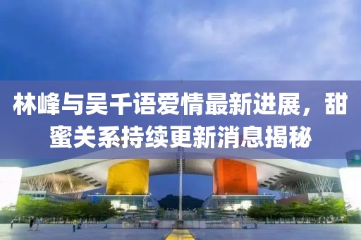 林峰與吳千語愛情最新進展，甜蜜關系持續(xù)更新消息揭秘