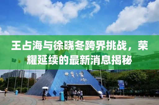 王占海與徐曉冬跨界挑戰(zhàn)，榮耀延續(xù)的最新消息揭秘