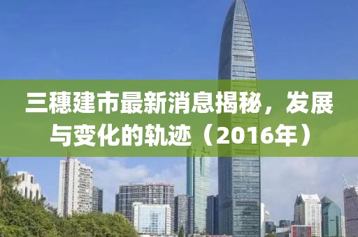 三穗建市最新消息揭秘，發(fā)展與變化的軌跡（2016年）