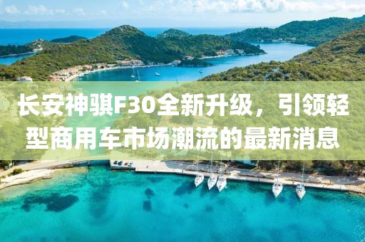 長安神騏F30全新升級，引領(lǐng)輕型商用車市場潮流的最新消息
