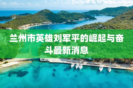 蘭州市英雄劉軍平的崛起與奮斗最新消息