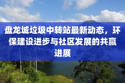 盤(pán)龍城垃圾中轉(zhuǎn)站最新動(dòng)態(tài)，環(huán)保建設(shè)進(jìn)步與社區(qū)發(fā)展的共贏進(jìn)展