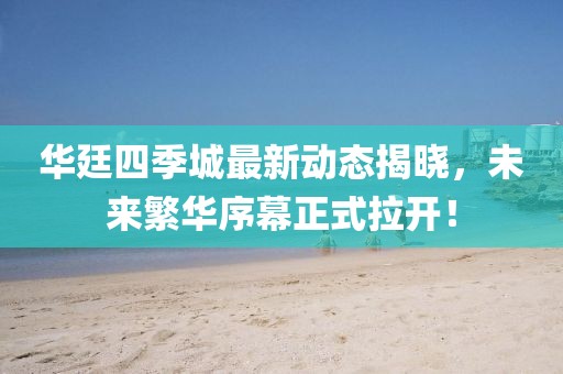 華廷四季城最新動態(tài)揭曉，未來繁華序幕正式拉開！