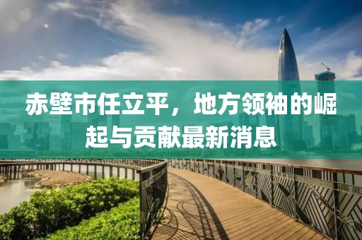 赤壁市任立平，地方領(lǐng)袖的崛起與貢獻(xiàn)最新消息