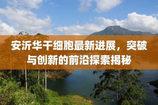 安沂華干細(xì)胞最新進(jìn)展，突破與創(chuàng)新的前沿探索揭秘