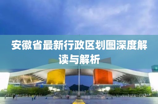 安徽省最新行政區(qū)劃圖深度解讀與解析