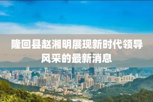 隆回縣趙湘明展現(xiàn)新時代領導風采的最新消息