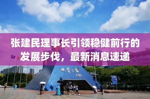 張建民理事長(zhǎng)引領(lǐng)穩(wěn)健前行的發(fā)展步伐，最新消息速遞