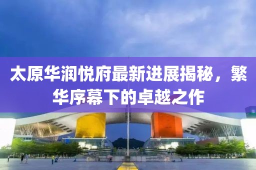 太原華潤(rùn)悅府最新進(jìn)展揭秘，繁華序幕下的卓越之作