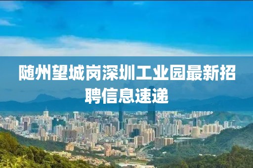 隨州望城崗深圳工業(yè)園最新招聘信息速遞