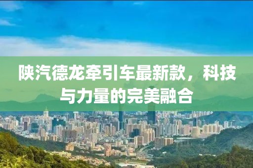陜汽德龍牽引車最新款，科技與力量的完美融合
