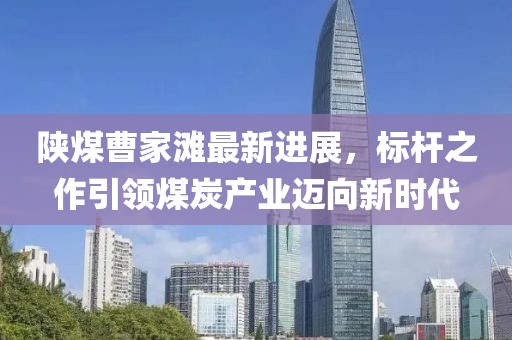 陜煤曹家灘最新進(jìn)展，標(biāo)桿之作引領(lǐng)煤炭產(chǎn)業(yè)邁向新時代