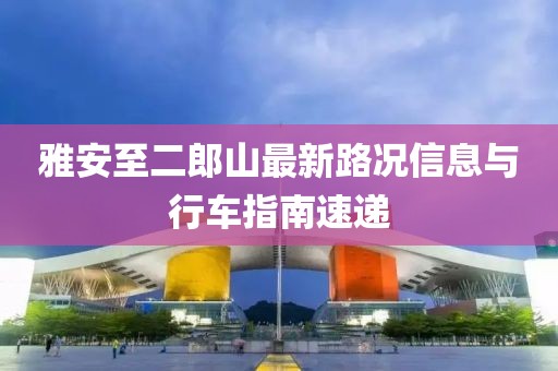 雅安至二郎山最新路況信息與行車指南速遞