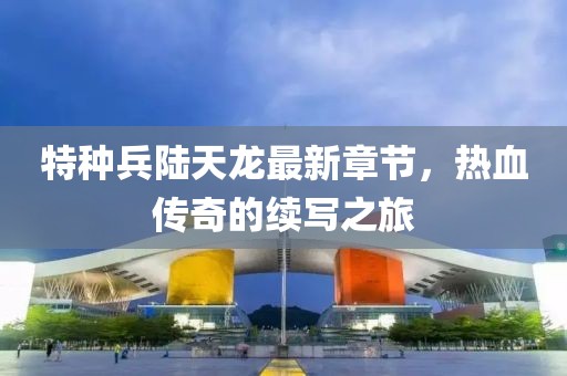 特種兵陸天龍最新章節(jié)，熱血傳奇的續(xù)寫之旅