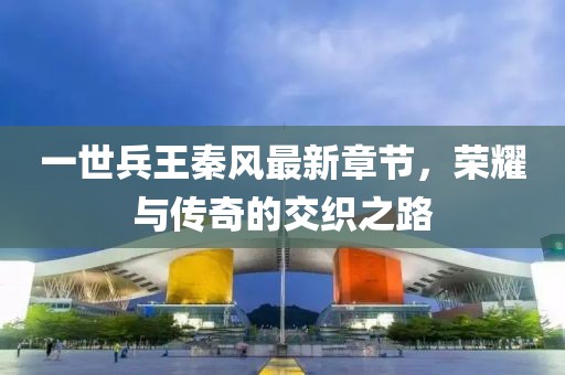 一世兵王秦風(fēng)最新章節(jié)，榮耀與傳奇的交織之路