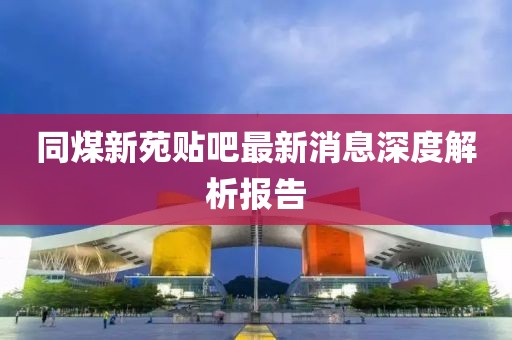同煤新苑貼吧最新消息深度解析報告