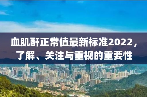 血肌酐正常值最新標準2022，了解、關注與重視的重要性