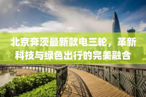 北京奔茨最新款電三輪，革新科技與綠色出行的完美融合