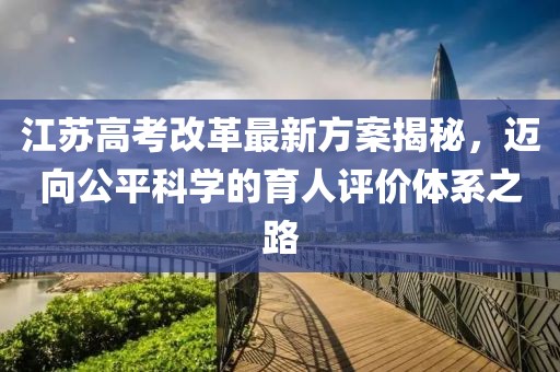 江蘇高考改革最新方案揭秘，邁向公平科學(xué)的育人評價體系之路