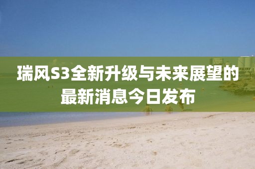 瑞風(fēng)S3全新升級與未來展望的最新消息今日發(fā)布