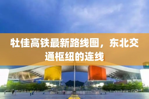 牡佳高鐵最新路線圖，東北交通樞紐的連線