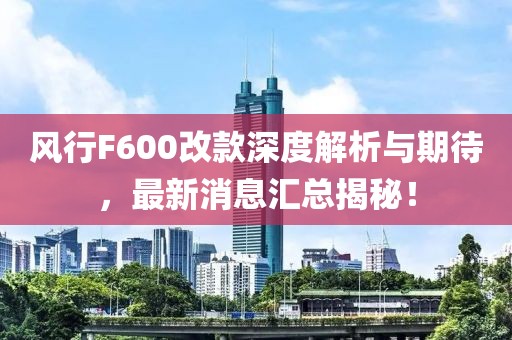 風(fēng)行F600改款深度解析與期待，最新消息匯總揭秘！
