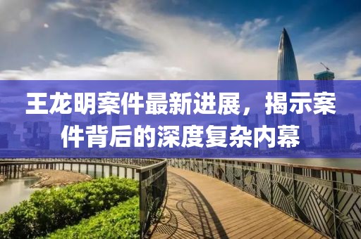 王龍明案件最新進(jìn)展，揭示案件背后的深度復(fù)雜內(nèi)幕