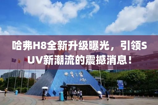 哈弗H8全新升級曝光，引領(lǐng)SUV新潮流的震撼消息！