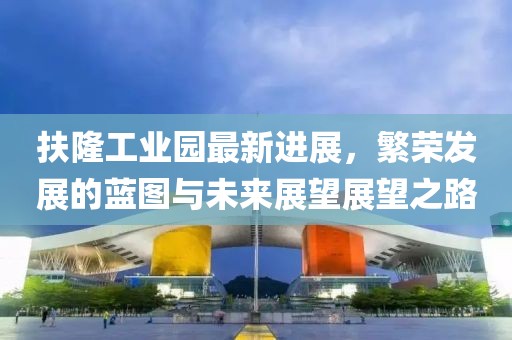 扶隆工業(yè)園最新進(jìn)展，繁榮發(fā)展的藍(lán)圖與未來展望展望之路